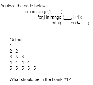 Analyze the code below:
for i in range(1,):
for j in range i+1):
print
end=
Output:
1
2 2
3 33
4 4 4 4
5 5 5 5 5
What should be in the blank #1?
