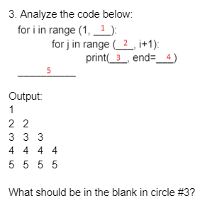3. Analyze the code below:
for i in range (1, _1 ):
for j in range ( 2, i+1):
print(_3_, end=_4)
5
Output:
1
2 2
3 3 3
4 4 4 4
5 5 5 5
What should be in the blank in circle #3?
