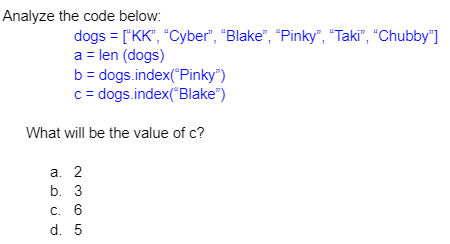 Analyze the code below:
dogs = ["KK", "Cyber", "Blake", "Pinky", "Taki", "Chubby"]
a = len (dogs)
b = dogs.index("Pinky")
c = dogs.index("Blake")
What will be the value of c?
а. 2
b. 3
C. 6
d. 5
