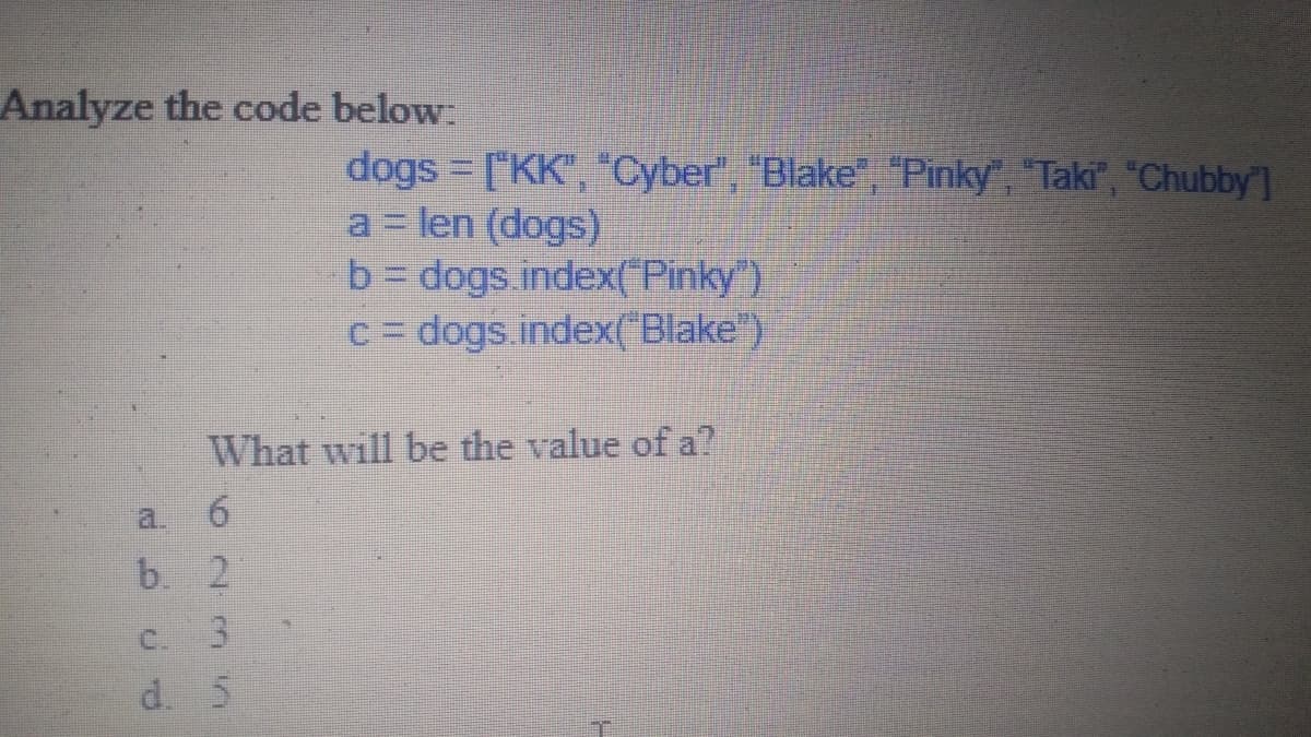 Analyze the code below:
dogs ["KK", "Cyber", "Blake", "Pinky", "Taki", "Chubby]
a= len (dogs)
b dogs index( Pinky ).
C= dogs index("Blake)
%3D
What will be the value of a?
a.
b. 2
C. 3
d. 5
