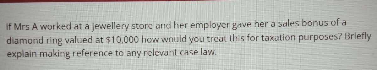 If Mrs A worked at a jewellery store and her employer gave her a sales bonus of a
diamond ring valued at $10,000 how would you treat this for taxation purposes? Briefly
explain making reference to any relevant case law.