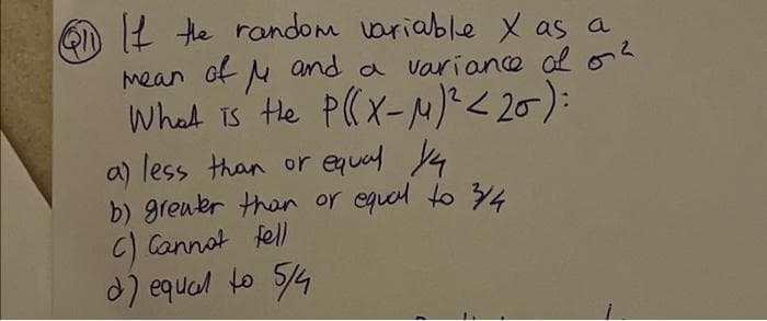 Q11 If the random variable x as a
mean of μ and a variance of o²
What is the P(x-μ)² <20)=
a) less than or equal ya
b) greater than or equal to 3/4
C) Cannot tell
d) equal to 5/4
-