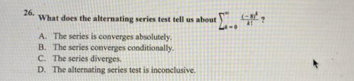 26.
What does the alternating series test tell us about
A. The series is converges absolutely.
B. The series converges conditionally.
C. The series diverges.
D. The alternating series test is inconclusive.
-0