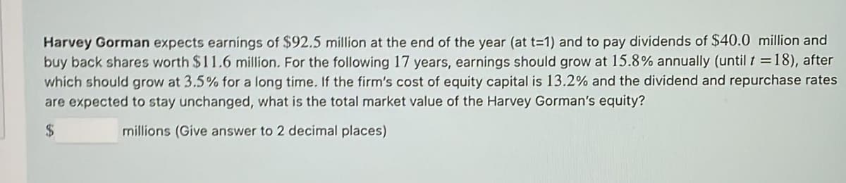 Harvey Gorman expects earnings of $92.5 million at the end of the year (at t=1) and to pay dividends of $40.0 million and
buy back shares worth $11.6 million. For the following 17 years, earnings should grow at 15.8% annually (until t = 18), after
which should grow at 3.5% for a long time. If the firm's cost of equity capital is 13.2% and the dividend and repurchase rates
are expected to stay unchanged, what is the total market value of the Harvey Gorman's equity?
$
millions (Give answer to 2 decimal places)