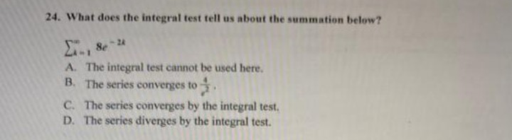 24. What does the integral test tell us about the summation below?
A. The integral test cannot be used here.
B. The series converges to
C. The series converges by the integral test.
D. The series diverges by the integral test.