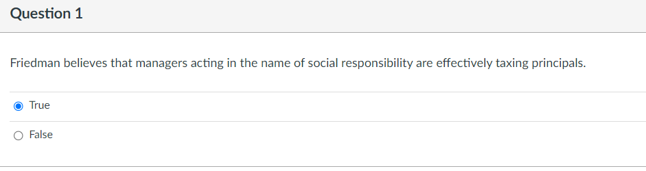 Question 1
Friedman believes that managers acting in the name of social responsibility are effectively taxing principals.
True
False