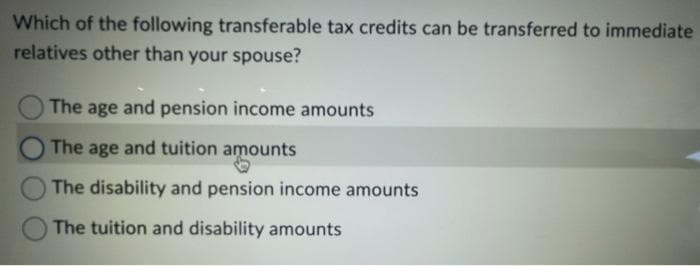 Which of the following transferable tax credits can be transferred to immediate
relatives other than your spouse?
The age and pension income amounts
The age and tuition amounts
The disability and pension income amounts
The tuition and disability amounts