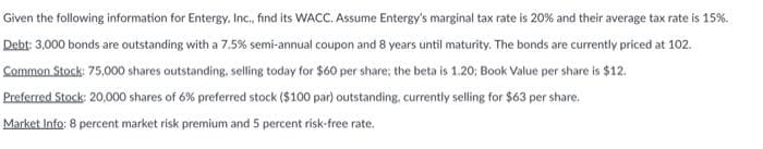 Given the following information for Entergy, Inc., find its WACC. Assume Entergy's marginal tax rate is 20% and their average tax rate is 15%.
Debt: 3,000 bonds are outstanding with a 7.5% semi-annual coupon and 8 years until maturity. The bonds are currently priced at 102.
Common Stock: 75,000 shares outstanding, selling today for $60 per share; the beta is 1.20; Book Value per share is $12.
Preferred Stock: 20,000 shares of 6% preferred stock ($100 par) outstanding, currently selling for $63 per share.
Market Info: 8 percent market risk premium and 5 percent risk-free rate.