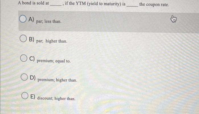 A bond is sold at
OA)
B)
C)
par; less than.
, if the YTM (yield to maturity) is
par; higher than.
D)
premium; equal to.
premium; higher than.
E) discount; higher than.
the coupon rate.