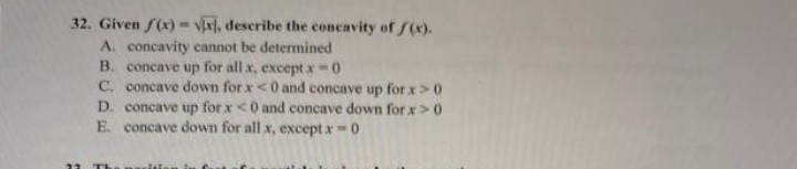 32. Given f(x)- vix, describe the concavity of f(x).
A. concavity cannot be determined
B. concave up for all x, except x-0
C. concave down for x<0 and concave up for x>0
D. concave up for x<0 and concave down for x>0
E. concave down for all x, except x = 0
=