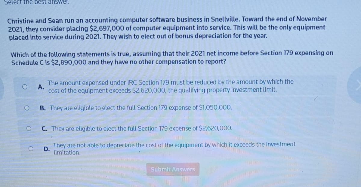 Select the best answer.
Christine and Sean run an accounting computer software business in Snellville. Toward the end of November
2021, they consider placing $2,697,000 of computer equipment into service. This will be the only equipment
placed into service during 2021. They wish to elect out of bonus depreciation for the year.
Which of the following statements is true, assuming that their 2021 net income before Section 179 expensing on
Schedule C is $2,890,000 and they have no other compensation to report?
O
O
O
The amount expensed under IRC Section 179 must be reduced by the amount by which the
A.
cost of the equipment exceeds $2,620,000, the qualifying property investment limit.
B. They are eligible to elect the full Section 179 expense of $1,050,000.
C. They are eligible to elect the full Section 179 expense of $2,620,000.
D.
They are not able to depreciate the cost of the equipment by which it exceeds the investment
limitation.
Submit Answers