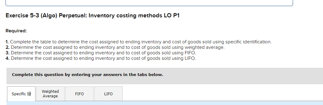Exercise 5-3 (Algo) Perpetual: Inventory costing methods LO P1
Required:
1. Complete the table to determine the cost assigned to ending inventory and cost of goods sold using specific identification.
2. Determine the cost assigned to ending inventory and to cost of goods sold using weighted average.
3. Determine the cost assigned to ending inventory and to cost of goods sold using FIFO.
4. Determine the cost assigned to ending inventory and to cost of goods sold using LIFO.
Complete this question by entering your answers in the tabs below.
Specific Id
Weighted
Average
FIFO
LIFO