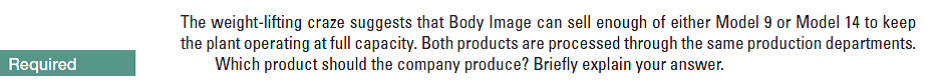 The weight-lifting craze suggests that Body Image can sell enough of either Model 9 or Model 14 to keep
the plant operating at full capacity. Both products are processed through the same production departments.
Which product should the company produce? Briefly explain your answer.
Required
