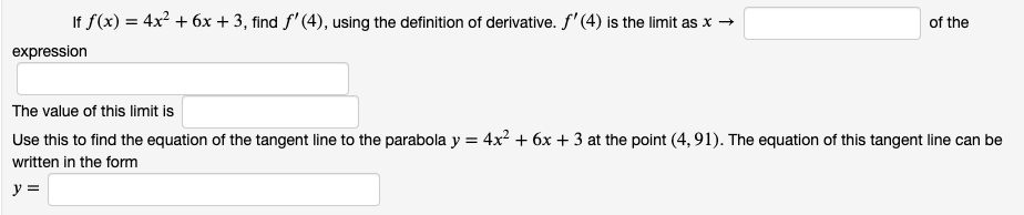 If f(x) = 4x² + 6x + 3, find f' (4), using the definition of derivative. f' (4) is the limit as x →
of the
expression
The value of this limit is
Use this to find the equation of the tangent line to the parabola y = 4x² + 6x + 3 at the point (4,91). The equation of this tangent line can be
written in the form
y =
