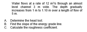 Water flows at a rate of 12 m/s through an almost
level channel 3 m wide. The depth gradually
increases from 1 m to 1.10 m over a length of flow of
5 m.
A.
Determine the head lost.
B. Find the slope of the energy grade line.
C. Calculate the roughness coefficient.
