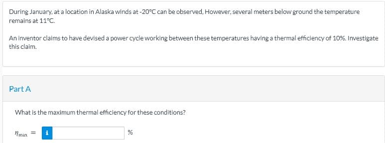 During January, at a location in Alaska winds at -20°C can be observed, However, several meters below ground the temperature
remains at 11°C.
An inventor claims to have devised a power cycle working between these temperatures having a thermal efficiency of 10%. Investigate
this claim.
Part A
What is the maximum thermal efficiency for these conditions?
Nmax
