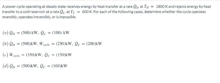 A power cycle operating at steady state receives energy by heat transfer at a rate Q at TH = 1800 Kand rejects energy by heat
transfer to a cold reservoir at a rate Oc at Tc = 600K. For each of the following cases, determine whether the cycle operates
reversibly, operates irreversibly, or is impossible.
(a) Qu = (500) kW, Oc = (100) kW
%3D
(b) Qu = (500)kW, Wey
cycle
(250)kW, Oc = (200)kW
(c) Weycle = (350)kW, Oc = (150)kW
(d) On = (500)kw, Oc = (100)kW
