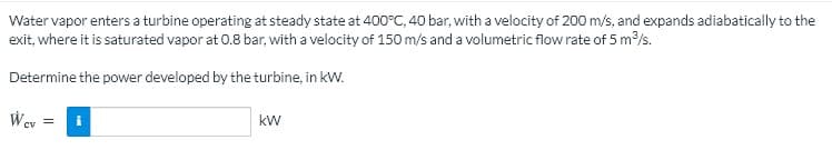 Water vapor enters a turbine operating at steady state at 400°C, 40 bar, with a velocity of 200 m/s, and expands adiabatically to the
exit, where it is saturated vapor at 0.8 bar, with a velocity of 150 m/s and a volumetric flow rate of 5 m/s.
Determine the power developed by the turbine, in kW.
kW
