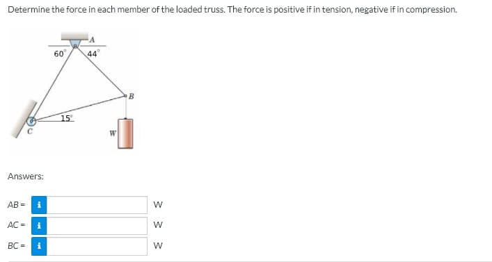 Determine the force in each member of the loaded truss. The force is positive if in tension, negative if in compression.
A
60°,
44
15
Answers:
AB =
AC =
BC =
i
W
