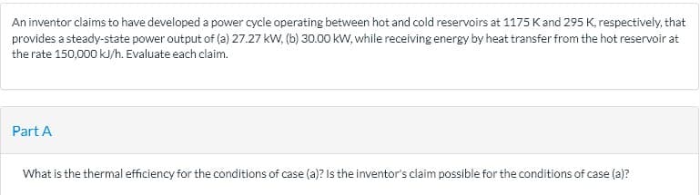 An inventor claims to have developed a power cycle operating between hot and cold reservoirs at 1175 K and 295 K, respectively, that
provides a steady-state power output of (a) 27.27 kW, (b) 30.00 kW, while receiving energy by heat transfer from the hot reservoir at
the rate 150,000 kJ/h. Evaluate each claim.
Part A
What is the thermal efficiency for the conditions of case (a)? Is the inventor's claim possible for the conditions of case (a)?
