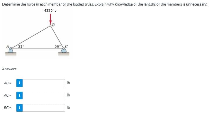 Determine the force in each member of the loaded truss. Explain why knowledge of the lengths of the members is unnecessary.
4320 Ib
21°
56°C
Answers:
AB =
Ib
AC =
Ib
BC =
i
Ib
