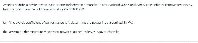 At steady state, a refrigeration cycle operating between hot and cold reservoirs at 300 K and 235 K, respectively, removes energy by
heat transfer from the cold reservoir at a rate of 100 kw.
(a) If the cycle's coefficient of performance is 4, determine the power input required, in kW.
(b) Determine the minimum theoretical power required, in kW, for any such cycle.
