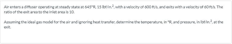 Air enters a diffuser operating at steady state at 645°R, 15 Ibf/in.?, with a velocity of 600 ft/s, and exits with a velocity of 60 ft/s. The
ratio of the exit area to the inlet area is 1o.
Assuming the ideal gas model for the air and ignoring heat transfer, determine the temperature, in °R, and pressure, in Ibf/in.?, at the
exit.
