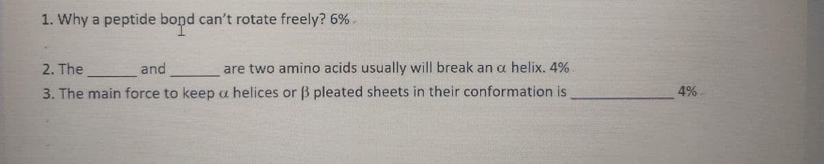 1. Why a peptide bond can't rotate freely? 6%.
2. The
and
are two amino acids usually will break an a helix. 4%
3. The main force to keep a helices or 3 pleated sheets in their conformation is
4%
