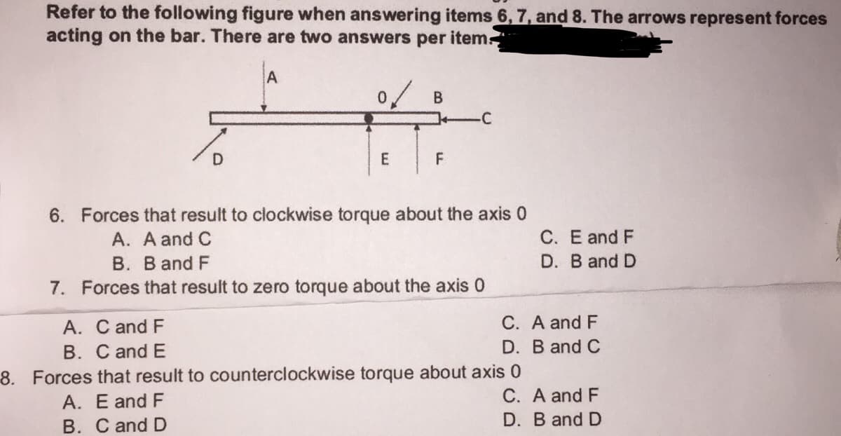 Refer to the following figure when answering items 6, 7, and 8. The arrows represent forces
acting on the bar. There are two answers per item-
B
-C
D.
F
6. Forces that result to clockwise torque about the axis 0
A. A and C
C. E and F
B. B and F
D. B and D
7. Forces that result to zero torque about the axis 0
A. C and F
C. A and F
B. C and E
D. B and C
8. Forces that result to counterclockwise torque about axis 0
C. A and F
A. E and F
B. C and D
D. B and D
