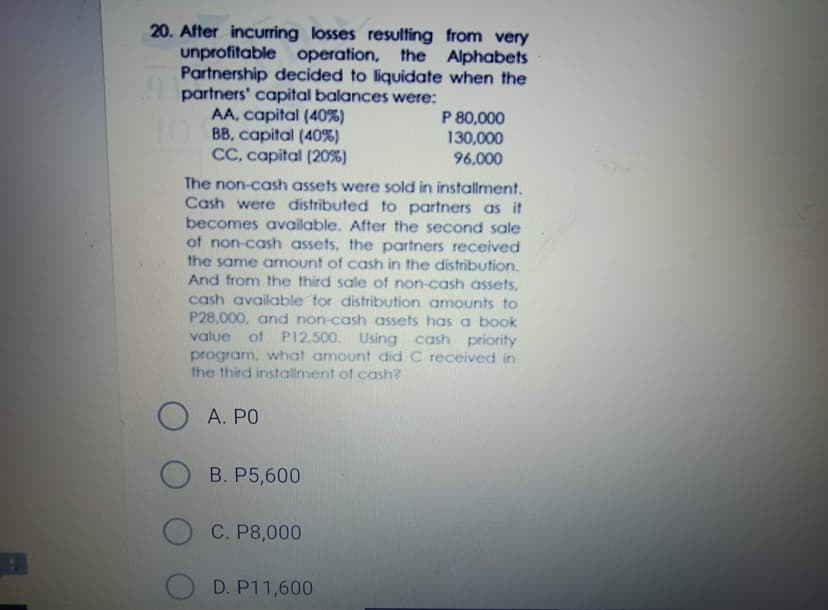 20. After incurring losses resulting from very
unprofitable operation, the Alphabets
Partnership decided to liquidate when the
partners' capital balances were:
AA, capital (40%)
TO BB, capital (40%)
CC, capital (20%)
P 80,000
130,000
96,000
The non-cash assets were sold in installment.
Cash were distributed to partners as it
becomes available. After the second sale
of non-cash assets, the partners received
the same amount of cash in the distribution.
And from the third sale of non-cash assets,
cash available for distribution amounts to
P28,000, and non-cash assets has a book
value of P12,500. Using cash priority
program, what amount did C received in
the third installment of cash?
O A. PO
O B. P5,600
C. P8,000
D. P11,600
