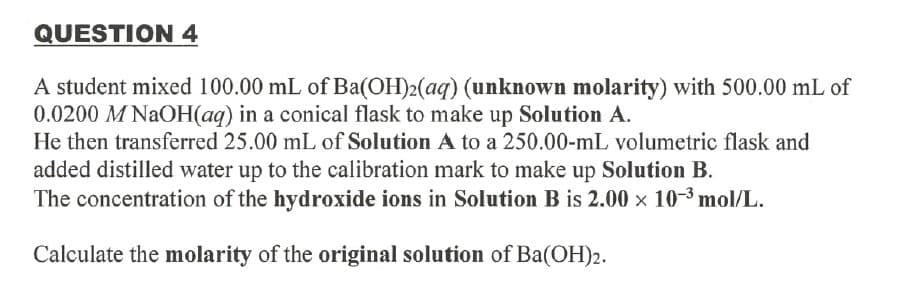 QUESTION 4
A student mixed 100.00 mL of Ba(OH)2(aq) (unknown molarity) with 500.00 mL of
0.0200 M NAOH(aq) in a conical flask to make up Solution A.
He then transferred 25.00 mL of Solution A to a 250.00-mL volumetric flask and
added distilled water up to the calibration mark to make up Solution B.
The concentration of the hydroxide ions in Solution B is 2.00 x 10-3 mol/L.
Calculate the molarity of the original solution of Ba(OH)2.
