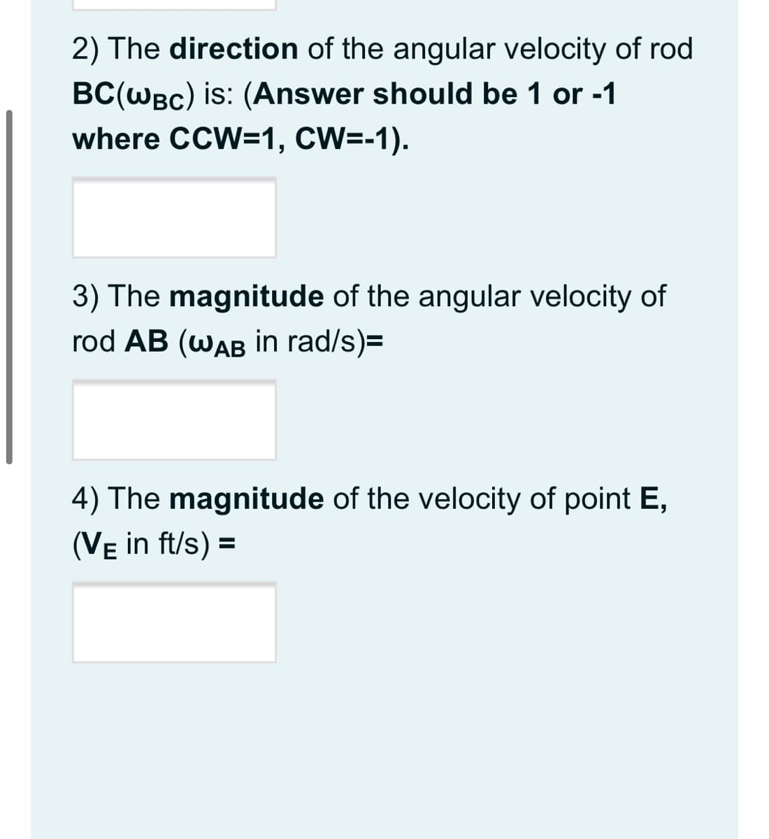2) The direction of the angular velocity of rod
BC(WBc) is: (Answer should be 1 or -1
where CCW=1, CW=-1).
3) The magnitude of the angular velocity of
rod AB (WAB in rad/s)=
4) The magnitude of the velocity of point E,
(Ve in ft/s) =
