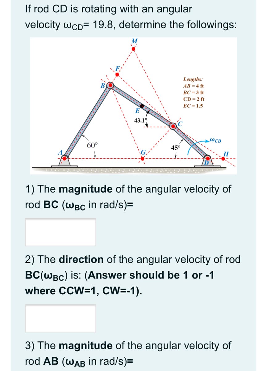 If rod CD is rotating with an angular
velocity wcD= 19.8, determine the followings:
Lengths:
AB = 4 ft
ВС%- 3 ft
CD = 2 ft
EC= 1.5
E
43.19
@cd
60°
45°
H
1) The magnitude of the angular velocity of
rod BC (WBC in rad/s)=
2) The direction of the angular velocity of rod
BC(WBc) is: (Answer should be 1 or -1
where CCW=1, CW=-1).
3) The magnitude of the angular velocity of
rod AB (WAB İin rad/s)=
