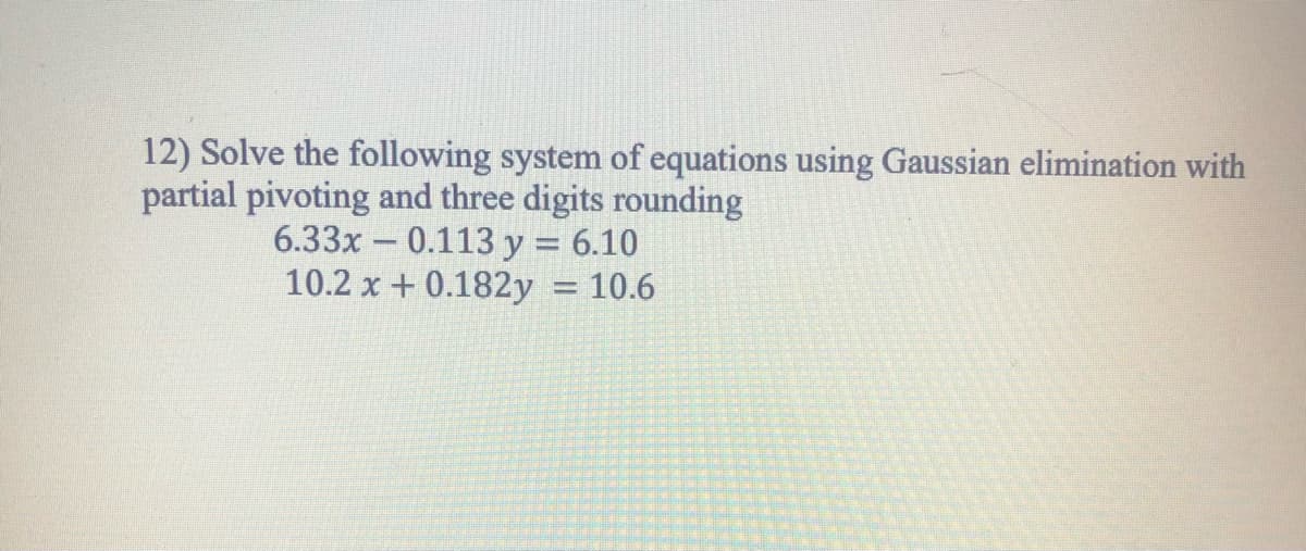12) Solve the following system of equations using Gaussian elimination with
partial pivoting and three digits rounding
6.33x – 0.113 y = 6.10
10.2 x + 0.182y = 10.6
