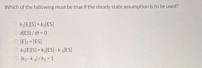 Which of the following must be true if the steady state assumption is to be used?
Ok₁[E][S] = k₂[ES]
d[ES]/dt = 0
O[E]T=[ES]
k₁[E][S]=k₂[ES] -k.₁[ES]
(k₂-k.1)/k₁ = 1