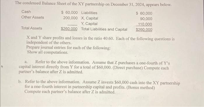 The condensed Balance Sheet of the XY partnership on December 31, 2024, appears below.
$ 60,000
$ 60,000
200,000
90,000
110,000
$260.000
Cash
Other Assets
Total Assets
Liabilities
X, Capital
Y, Capital
Total Liabilities and Capital
$260.000
X and Y share profits and losses in the ratio 40:60. Each of the following questions is
independent of the others.
Prepare journal entries for each of the following:
Show all computations.
a. Refer to the above information. Assume that Z purchases a one-fourth of Y's
capital interest directly from Y for a total of $60,000. (Direct purchase) Compute each
partner's balance after Z is admitted.
b. Refer to the above information. Assume Z invests $60,000 cash into the XY partnership
for a one-fourth interest in partnership capital and profits. (Bonus method)
Compute each partner's balance after Z is admitted.