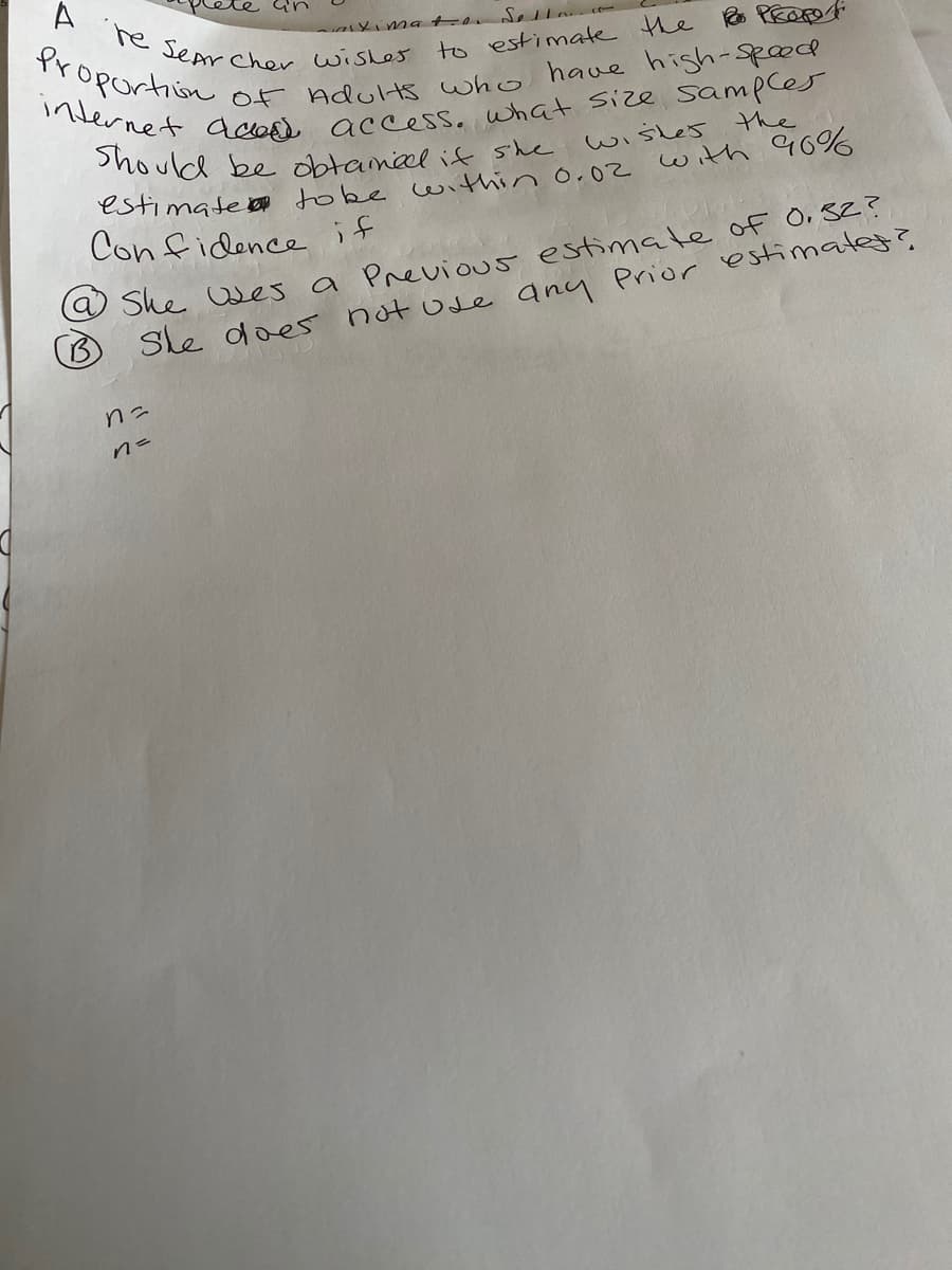 A he sepr Cher wisles
internet dcasd access, what size sampces
Should be obtamieel if she
Proportion
to estimate the PEOpe
Of Adults who have high-sp0od
wisles the
e She Oles a Previous estimate of O, SZ?
Sle does notode any Prior estimatet?.
Con fidence it
こu
n=
