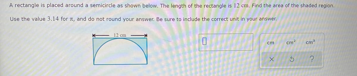 A rectangle is placed around a semicircle as shown below. The length of the rectangle is 12 cm. Find the area of the shaded region.
Use the value 3.14 for t, and do not round your answer. Be sure to include the correct unit in your answer.
12 cm
cm
cm?
cm3
