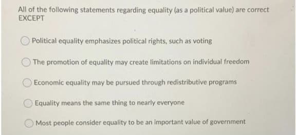All of the following statements regarding equality (as a political value) are correct
EXCEPT
Political equality emphasizes political rights, such as voting
The promotion of equality may create limitations on individual freedom
Economic equality may be pursued through redistributive programs
Equality means the same thing to nearly everyone
Most people consider equality to be an important value of government

