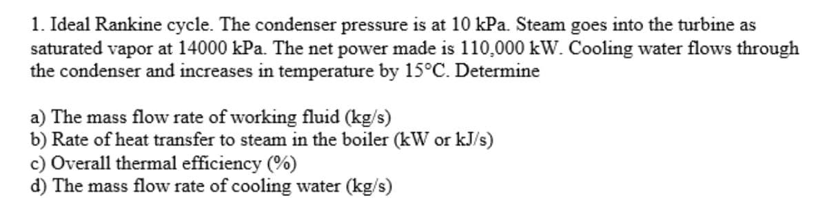 1. Ideal Rankine cycle. The condenser pressure is at 10 kPa. Steam goes into the turbine as
saturated vapor at 14000 kPa. The net power made is 110,000 kW. Cooling water flows through
the condenser and increases in temperature by 15°C. Determine
a) The mass flow rate of working fluid (kg/s)
b) Rate of heat transfer to steam in the boiler (kW or kJ/s)
c) Overall thermal efficiency (%)
d) The mass flow rate of cooling water (kg/s)
