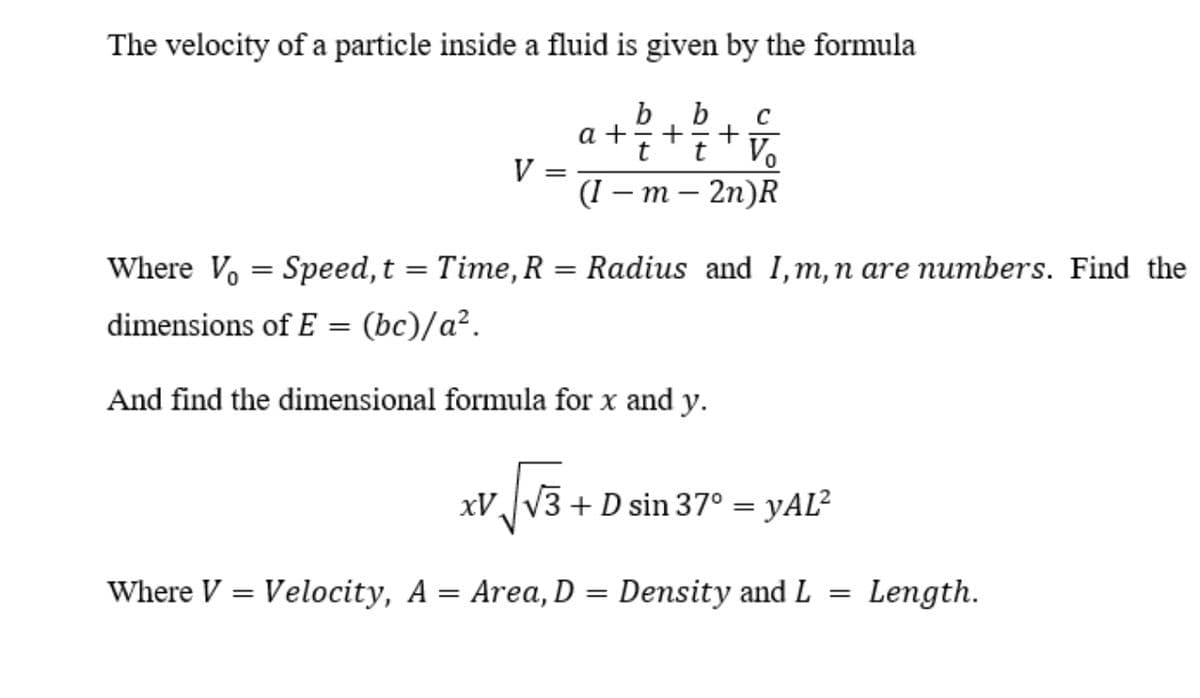 The velocity of a particle inside a fluid is given by the formula
b
C
a +
V =
(( — т- 2п)R
+
+
t
Vo
%3D
Where Vo = Speed,t = Time, R = Radius and I,m,n are numbers. Find the
%3D
dimensions of E = (bc)/a².
And find the dimensional formula for x and y.
xV,V3 + D sin 37° = yAL²
Where V = Velocity, A = Area, D = Density and L
Length.
