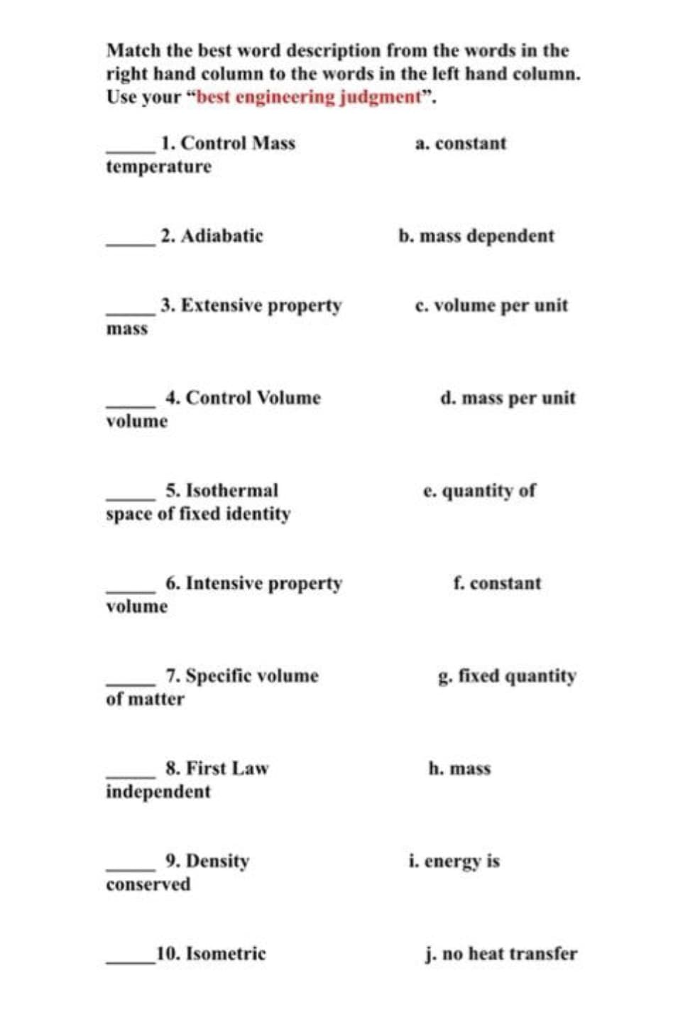 Match the best word description from the words in the
right hand column to the words in the left hand column.
Use your "best engineering judgment".
1. Control Mass
temperature
a. constant
2. Adiabatic
b. mass dependent
3. Extensive property
c. volume per unit
mass
d. mass per unit
4. Control Volume
volume
5. Isothermal
space of fixed identity
e. quantity of
6. Intensive property
f. constant
volume
7. Specific volume
g. fixed quantity
of matter
8. First Law
independent
h. mass
9. Density
conserved
i. energy is
10. Isometric
j. no heat transfer
