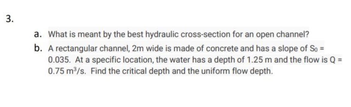 a. What is meant by the best hydraulic cross-section for an open channel?
b. A rectangular channel, 2m wide is made of concrete and has a slope of So =
0.035. At a specific location, the water has a depth of 1.25 m and the flow is Q =
0.75 m/s. Find the critical depth and the uniform flow depth.
3.
