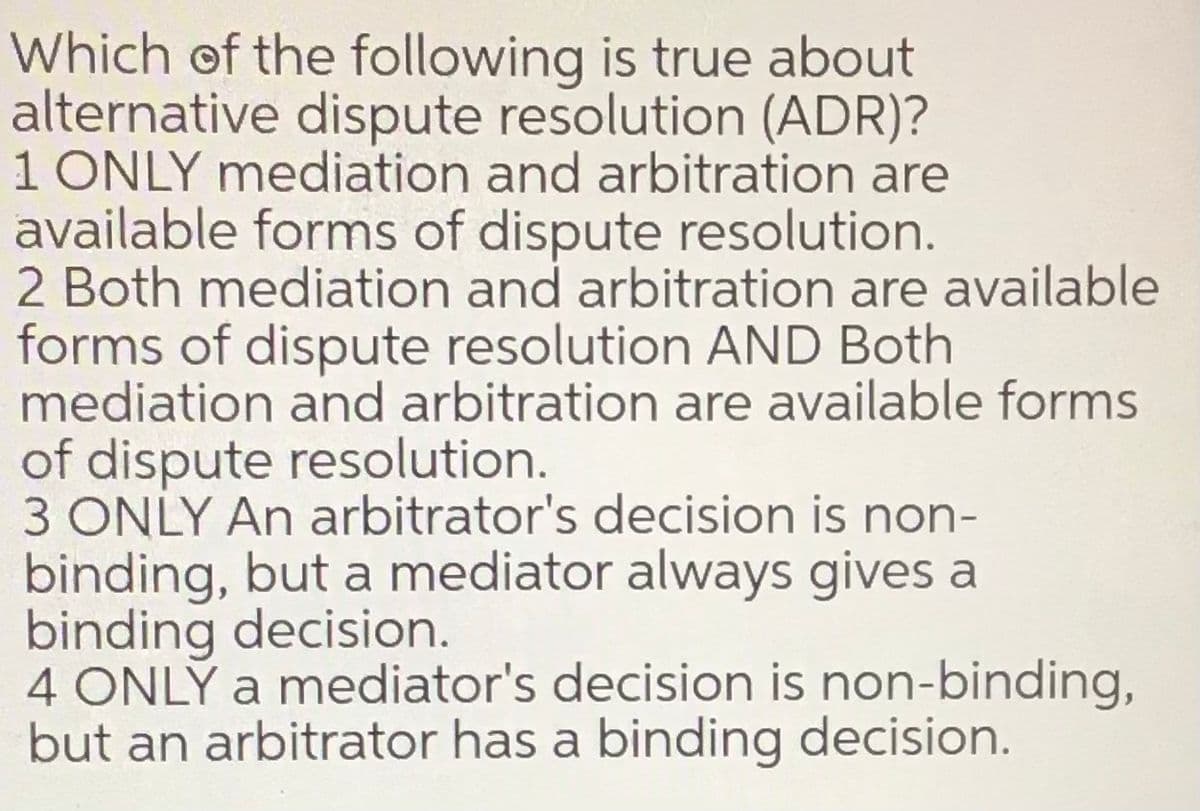 Which of the following is true about
alternative dispute resolution (ADR)?
1 ONLY mediation and arbitration are
available forms of dispute resolution.
2 Both mediation and arbitration are available
forms of dispute resolution AND Both
mediation and arbitration are available forms
of dispute resolution.
3 ONLY An arbitrator's decision is non-
binding, but a mediator always gives a
binding decision.
4 ONLÝ a mediator's decision is non-binding,
but an arbitrator has a binding decision.
