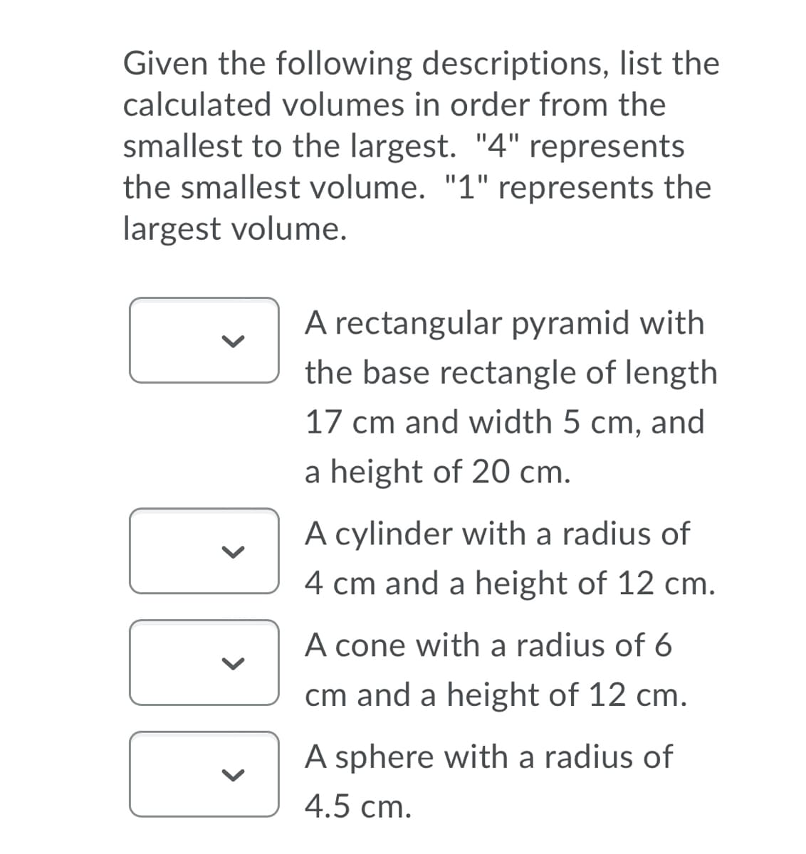 Given the following descriptions, list the
calculated volumes in order from the
smallest to the largest. "4" represents
the smallest volume. "1" represents the
largest volume.
A rectangular pyramid with
the base rectangle of length
17 cm and width 5 cm, and
a height of 20 cm.
A cylinder with a radius of
4 cm and a height of 12 cm.
A cone with a radius of 6
cm and a height of 12 cm.
A sphere with a radius of
4.5 cm.
>
>
