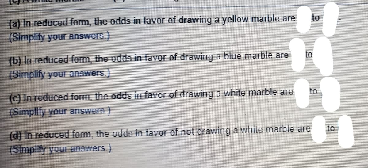 (a) In reduced form, the odds in favor of drawing a yellow marble are
(Simplify your answers.)
to
to
(b) In reduced form, the odds in favor of drawing a blue marble are
(Simplify your answers.)
(c) In reduced form, the odds in favor of drawing a white marble are
(Simplify your answers.)
to
to
(d) In reduced form, the odds in favor of not drawing a white marble are
(Simplify your answers.)
