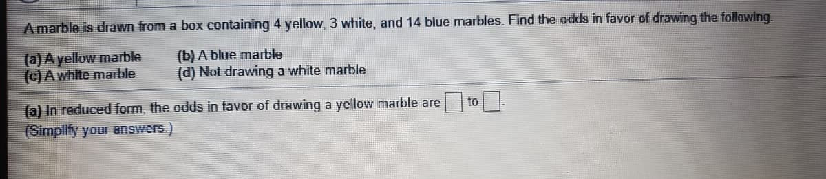 Amarble is drawn from a box containing 4 yellow, 3 white, and 14 blue marbles. Find the odds in favor of drawing the following.
(a) Ayellow marble
(c) A white marble
(b) A blue marble
(d) Not drawing a white marble
(a) In reduced form, the odds in favor of drawing a yellow marble are
to
(Simplify your answers)
