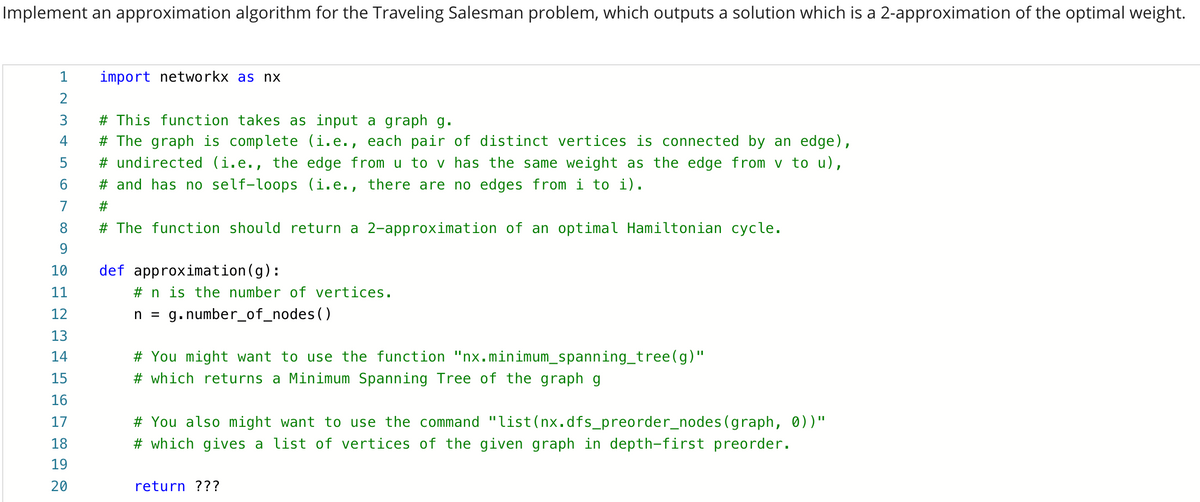 Implement an approximation algorithm for the Traveling Salesman problem, which outputs a solution which is a 2-approximation of the optimal weight.
1
import networkx as nx
3
# This function takes as input a graph g.
# The graph is complete (i.e., each pair of distinct vertices is connected by an edge),
# undirected (i.e., the edge from u to v has the same weight as the edge from v to u),
# and has no self-loops (i.e., there are no edges from i to i).
6.
7
#3
8.
# The function should return a 2-approximation of an optimal Hamiltonian cycle.
9.
10
def approximation(g):
11
# n is the number of vertices.
12
n = g.number_of_nodes()
13
14
# You might want to use the function "nx.minimum_spanning_tree(g)"
15
# which returns a Minimum Spanning Tree of the graph g
16
17
# You also might want to use the command "list(nx.dfs_preorder_nodes(graph, 0) )"
18
# which gives a list of vertices of the given graph in depth-first preorder.
19
20
return ???
