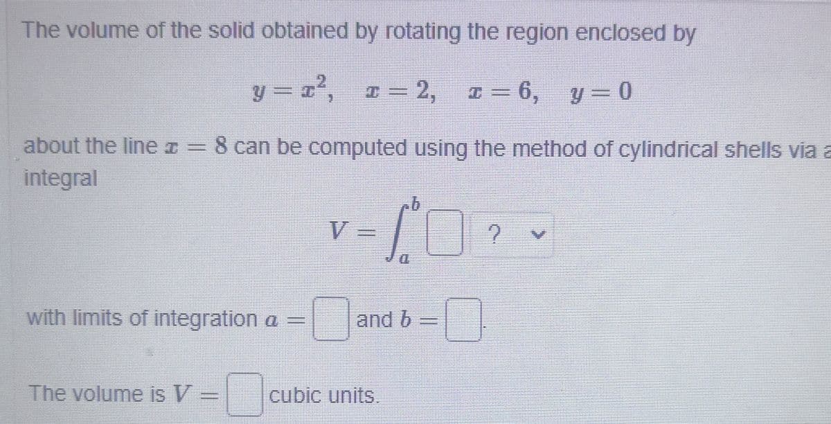 The volume of the solid obtained by rotating the region enclosed by
y = x°, ¤= 2, z = 6, y = 0
about the liner= 8 can be computed using the method of cylindrical shells via a
integral
V
D.
with limits of integration a =
and b
The volume is V =
cubic units,
