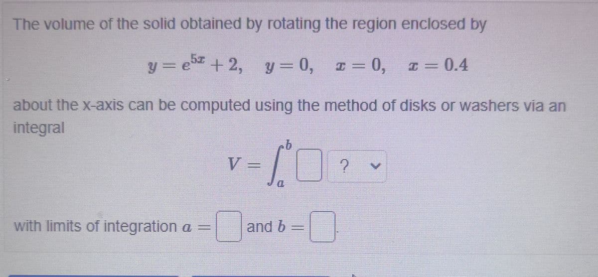 The volume of the solid obtained by rotating the region enclosed by
y = e+2, y= 0,
I = 0,
I = 0.4
about the x-axis can be computed using the method of disks or washers via an
integral
V
D.
with limits of integration a =
and b =
